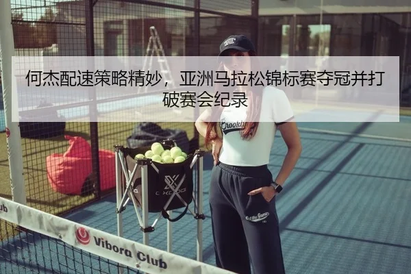 何杰配速策略精妙，亚洲马拉松锦标赛夺冠并打破赛会纪录